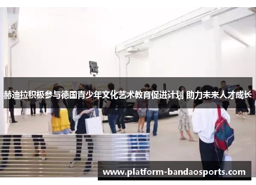 赫迪拉积极参与德国青少年文化艺术教育促进计划 助力未来人才成长