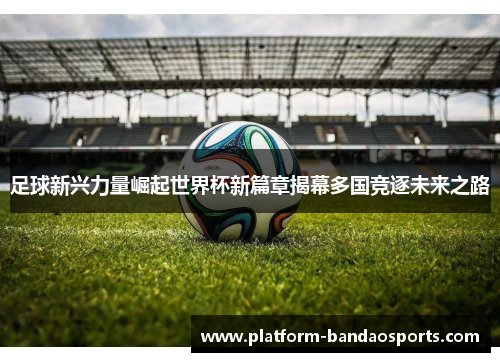 足球新兴力量崛起世界杯新篇章揭幕多国竞逐未来之路 足球新兴力量崛起世界杯新篇章揭幕多国竞逐未来之路