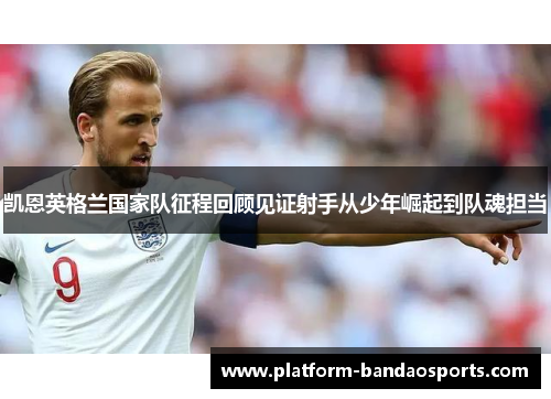 凯恩英格兰国家队征程回顾见证射手从少年崛起到队魂担当 凯恩英格兰国家队征程回顾见证射手从少年崛起到队魂担当