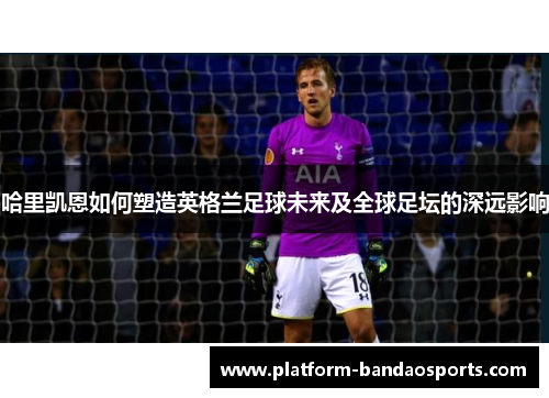 哈里凯恩如何塑造英格兰足球未来及全球足坛的深远影响