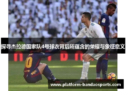 探寻杰拉德国家队4号球衣背后所蕴含的荣耀与象征意义
