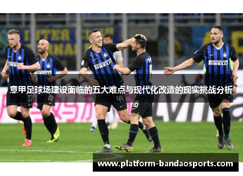 意甲足球场建设面临的五大难点与现代化改造的现实挑战分析